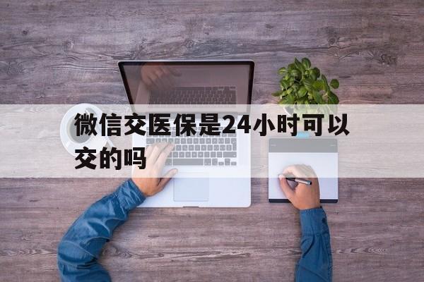 塔城最新微信交医保是24小时可以交的吗方法分析(最方便真实的塔城微信上交医保多久到账方法)