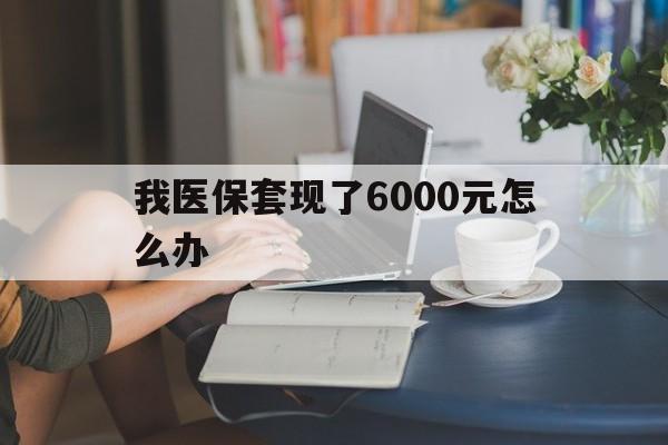 塔城最新我医保套现了6000元怎么办方法分析(最方便真实的塔城医保套现会被发现吗方法)
